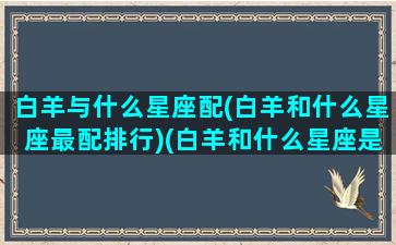 白羊与什么星座配(白羊和什么星座最配排行)(白羊和什么星座是绝配)