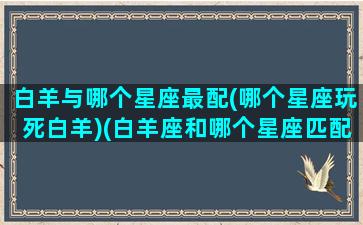 白羊与哪个星座最配(哪个星座玩死白羊)(白羊座和哪个星座匹配度最高)