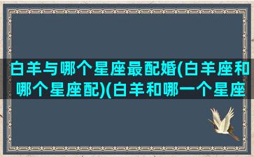 白羊与哪个星座最配婚(白羊座和哪个星座配)(白羊和哪一个星座最配)