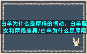 白羊为什么是摩羯的情劫，白羊座女和摩羯座男/白羊为什么是摩羯的情劫，白羊座女和摩羯座男-我的网站