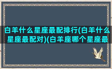 白羊什么星座最配排行(白羊什么星座最配对)(白羊座哪个星座最配)