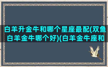 白羊升金牛和哪个星座最配(双鱼白羊金牛哪个好)(白羊金牛座和双鱼座二区)