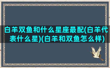 白羊双鱼和什么星座最配(白羊代表什么星)(白羊和双鱼怎么样)