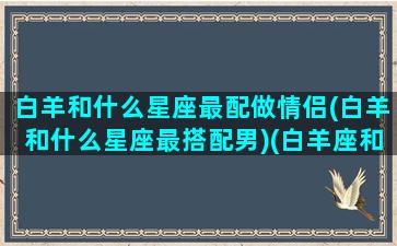 白羊和什么星座最配做情侣(白羊和什么星座最搭配男)(白羊座和什么星座合适做情侣)