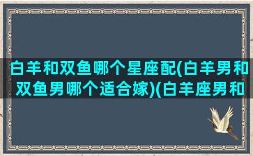 白羊和双鱼哪个星座配(白羊男和双鱼男哪个适合嫁)(白羊座男和双鱼座男谁厉害)