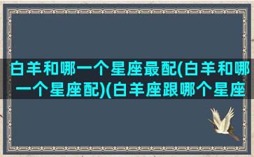 白羊和哪一个星座最配(白羊和哪一个星座配)(白羊座跟哪个星座最合适)