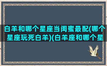 白羊和哪个星座当闺蜜最配(哪个星座玩死白羊)(白羊座和哪个星座做闺蜜)