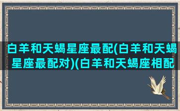 白羊和天蝎星座最配(白羊和天蝎星座最配对)(白羊和天蝎座相配是多少指数)