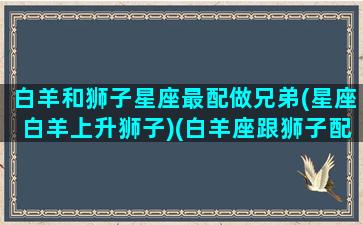 白羊和狮子星座最配做兄弟(星座白羊上升狮子)(白羊座跟狮子配吗)