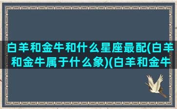 白羊和金牛和什么星座最配(白羊和金牛属于什么象)(白羊和金牛在一起要注意什么)