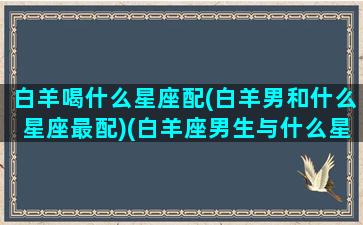 白羊喝什么星座配(白羊男和什么星座最配)(白羊座男生与什么星座女生相配最好)