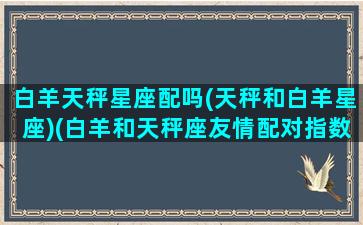 白羊天秤星座配吗(天秤和白羊星座)(白羊和天秤座友情配对指数)