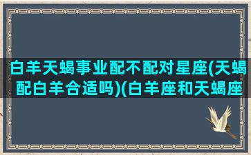 白羊天蝎事业配不配对星座(天蝎配白羊合适吗)(白羊座和天蝎座工作搭档)