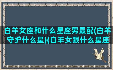 白羊女座和什么星座男最配(白羊守护什么星)(白羊女跟什么星座男最配)