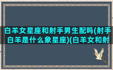 白羊女星座和射手男生配吗(射手白羊是什么象星座)(白羊女和射手女哪个更有魅力)