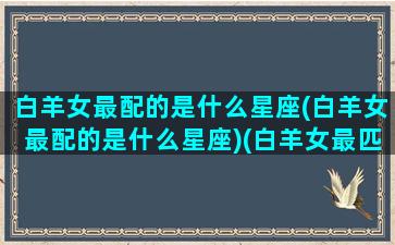 白羊女最配的是什么星座(白羊女最配的是什么星座)(白羊女最匹配的星座是什么)