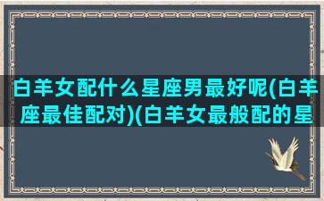 白羊女配什么星座男最好呢(白羊座最佳配对)(白羊女最般配的星座)