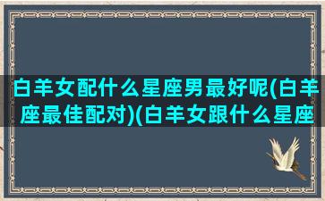 白羊女配什么星座男最好呢(白羊座最佳配对)(白羊女跟什么星座男最配)