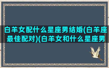 白羊女配什么星座男结婚(白羊座最佳配对)(白羊女和什么星座男最配对)