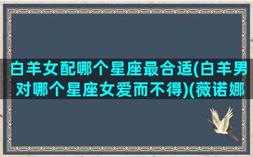 白羊女配哪个星座最合适(白羊男对哪个星座女爱而不得)(薇诺娜胶原蛋白液体敷料)