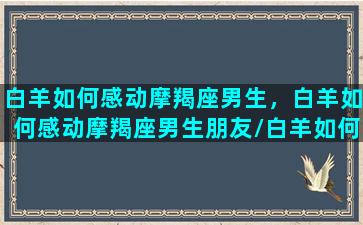 白羊如何感动摩羯座男生，白羊如何感动摩羯座男生朋友/白羊如何感动摩羯座男生，白羊如何感动摩羯座男生朋友-我的网站