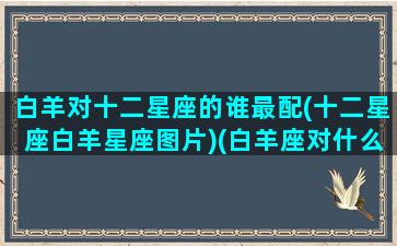 白羊对十二星座的谁最配(十二星座白羊星座图片)(白羊座对什么星座最好)