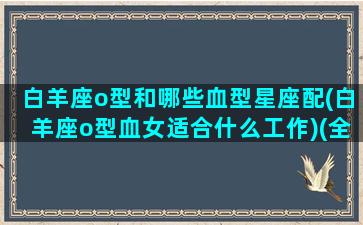 白羊座o型和哪些血型星座配(白羊座o型血女适合什么工作)(全面解析白羊座o型血女)