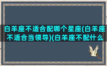 白羊座不适合配哪个星座(白羊座不适合当领导)(白羊座不配什么星座)