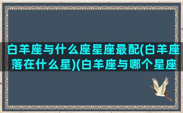 白羊座与什么座星座最配(白羊座落在什么星)(白羊座与哪个星座最般配)