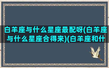 白羊座与什么星座最配呀(白羊座与什么星座合得来)(白羊座和什么星座最般配)