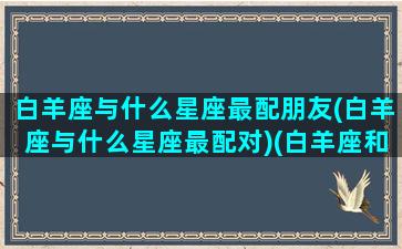 白羊座与什么星座最配朋友(白羊座与什么星座最配对)(白羊座和什么星座最配做朋友)