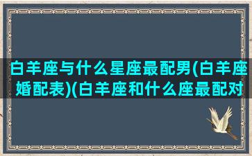 白羊座与什么星座最配男(白羊座婚配表)(白羊座和什么座最配对男)