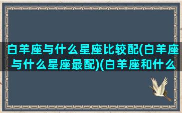 白羊座与什么星座比较配(白羊座与什么星座最配)(白羊座和什么星座匹配度高)