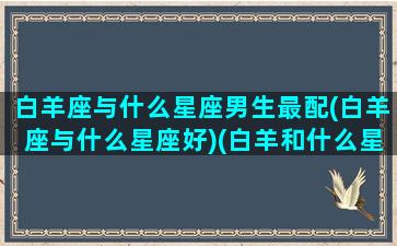 白羊座与什么星座男生最配(白羊座与什么星座好)(白羊和什么星座最搭配男)