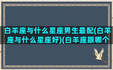 白羊座与什么星座男生最配(白羊座与什么星座好)(白羊座跟哪个星座最适合)