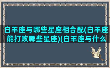 白羊座与哪些星座相合配(白羊座能打败哪些星座)(白羊座与什么星座最配对)