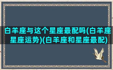 白羊座与这个星座最配吗(白羊座星座运势)(白羊座和星座最配)