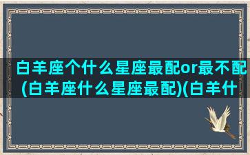 白羊座个什么星座最配or最不配(白羊座什么星座最配)(白羊什么星座最配对指数)