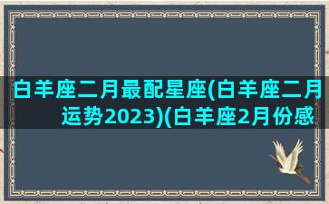 白羊座二月最配星座(白羊座二月运势2023)(白羊座2月份感情运势2021)