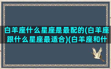 白羊座什么星座是最配的(白羊座跟什么星座最适合)(白羊座和什么星座是最配的)