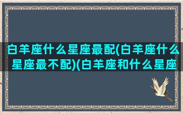 白羊座什么星座最配(白羊座什么星座最不配)(白羊座和什么星座最不配做夫妻)