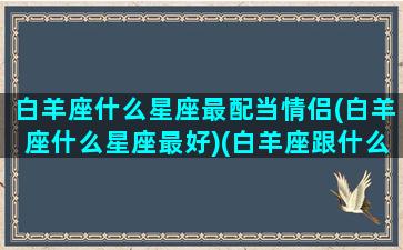 白羊座什么星座最配当情侣(白羊座什么星座最好)(白羊座跟什么星座最配做情侣)