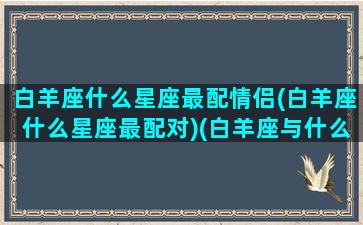 白羊座什么星座最配情侣(白羊座什么星座最配对)(白羊座与什么星座最配做情侣)