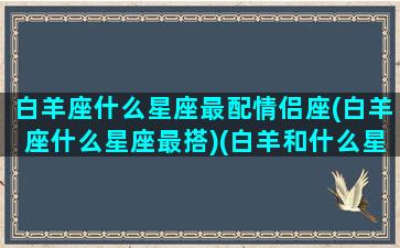 白羊座什么星座最配情侣座(白羊座什么星座最搭)(白羊和什么星座是情侣)