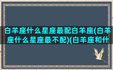 白羊座什么星座最配白羊座(白羊座什么星座最不配)(白羊座和什么星座的人最配)