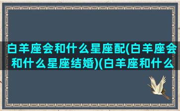 白羊座会和什么星座配(白羊座会和什么星座结婚)(白羊座和什么星座谈恋爱合适)