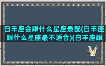 白羊座会跟什么星座最配(白羊座跟什么星座最不适合)(白羊座跟什么星座最搭)