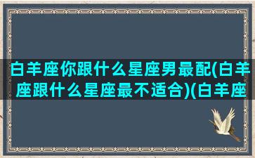 白羊座你跟什么星座男最配(白羊座跟什么星座最不适合)(白羊座跟什么星座最搭)