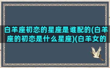 白羊座初恋的星座是谁配的(白羊座的初恋是什么星座)(白羊女的初恋是什么星座)