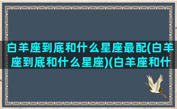 白羊座到底和什么星座最配(白羊座到底和什么星座)(白羊座和什么星座最合适在一起)